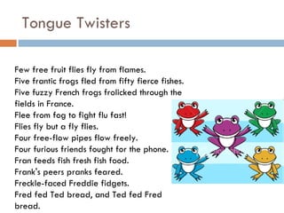 Tongue Twisters Few free fruit flies fly from flames. Five frantic frogs fled from fifty fierce fishes. Five fuzzy French frogs frolicked through the fields in France. Flee from fog to fight flu fast! Flies fly but a fly flies. Four free-flow pipes flow freely. Four furious friends fought for the phone. Fran feeds fish fresh fish food. Frank's peers pranks feared. Freckle-faced Freddie fidgets. Fred fed Ted bread, and Ted fed Fred bread. 