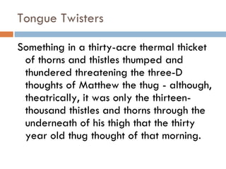 Tongue Twisters Something in a thirty-acre thermal thicket of thorns and thistles thumped and thundered threatening the three-D thoughts of Matthew the thug - although, theatrically, it was only the thirteen-thousand thistles and thorns through the underneath of his thigh that the thirty year old thug thought of that morning.  