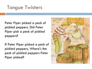 Tongue Twisters Peter Piper picked a peck of pickled peppers. Did Peter Piper pick a peck of pickled peppers?  If Peter Piper picked a peck of pickled peppers, Where's the peck of pickled peppers Peter Piper picked?  