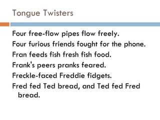 Tongue Twisters Four free-flow pipes flow freely. Four furious friends fought for the phone. Fran feeds fish fresh fish food. Frank's peers pranks feared. Freckle-faced Freddie fidgets. Fred fed Ted bread, and Ted fed Fred bread. 
