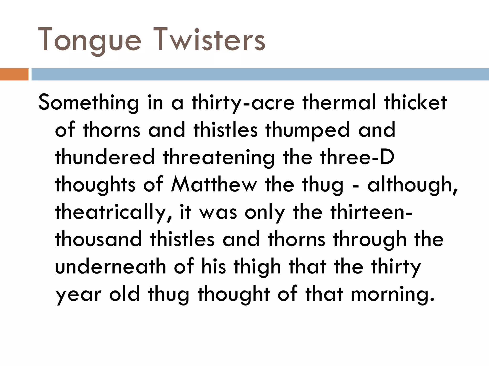 Tongue Twisters Something in a thirty-acre thermal thicket of thorns and thistles thumped and thundered threatening the three-D thoughts of Matthew the thug - although, theatrically, it was only the thirteen-thousand thistles and thorns through the underneath of his thigh that the thirty year old thug thought of that morning.  