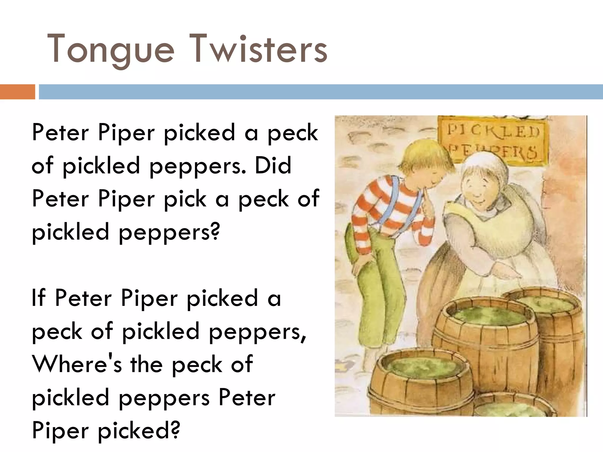 Tongue Twisters Peter Piper picked a peck of pickled peppers. Did Peter Piper pick a peck of pickled peppers?  If Peter Piper picked a peck of pickled peppers, Where's the peck of pickled peppers Peter Piper picked?  
