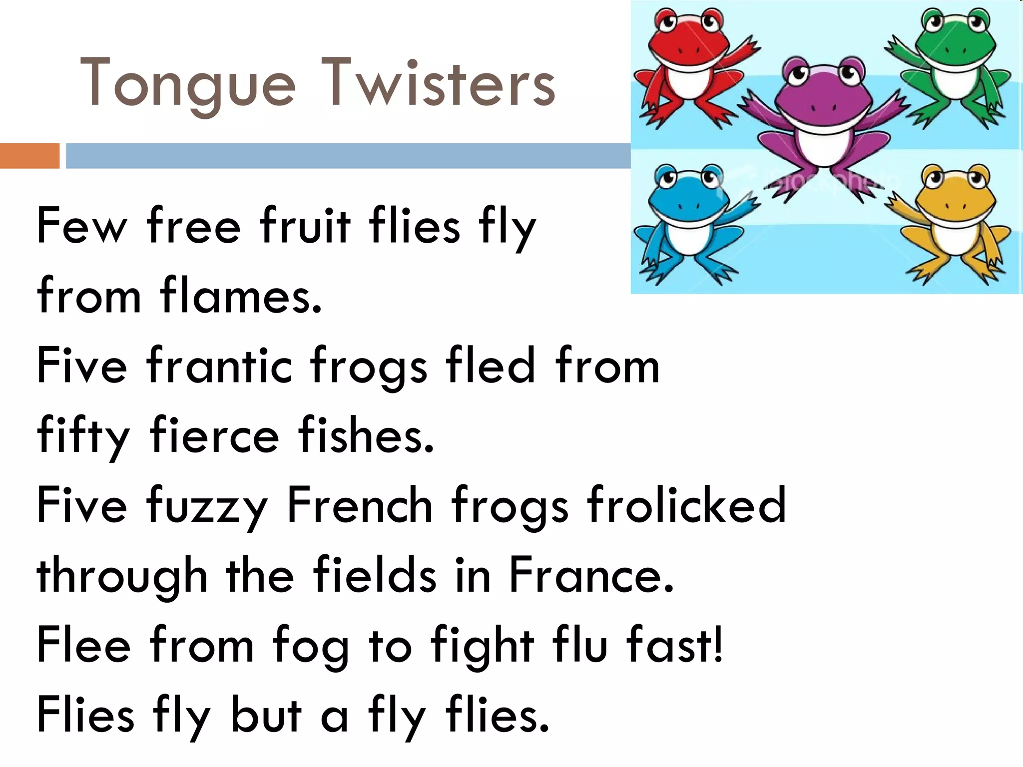 Tongue Twisters Few free fruit flies fly  from flames. Five frantic frogs fled from  fifty fierce fishes. Five fuzzy French frogs frolicked  through the fields in France. Flee from fog to fight flu fast! Flies fly but a fly flies. 