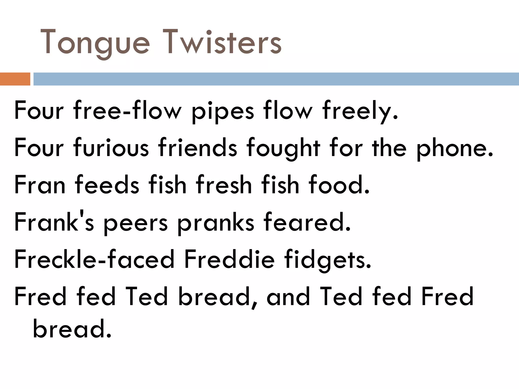 Tongue Twisters Four free-flow pipes flow freely. Four furious friends fought for the phone. Fran feeds fish fresh fish food. Frank's peers pranks feared. Freckle-faced Freddie fidgets. Fred fed Ted bread, and Ted fed Fred bread. 
