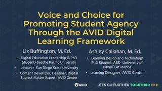 Voice and Choice for
Promoting Student Agency
Through the AVID Digital
Learning Framework
Liz Buffington, M. Ed.
• Digital Education Leadership & PhD
Student- Seattle Pacific University
• Lecturer- San Diego State University
• Content Developer, Designer, Digital
Subject Matter Expert- AVID Center
Ashley Callahan, M. Ed.
• Learning Design and Technology
PhD Student, ABD- University of
Hawai`i at Manoa
• Learning Designer, AVID Center
 