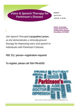 Voice & Speech Therapy for
Parkinson’s Disease
Join Speech Therapist Lacqueline Larson,
as she demonstrates a clinically-proven
therapy for improving voice and speech in
individuals with Parkinson’s Disease.
FEE: $5 / person—registration required
To register, please call 760-796-6020
OASIS - Escondido
Joslyn Senior Center
210 East Park Avenue,
Escondido, CA 92025
MONDAY
July 20, 2015
10:00 AM - 11:30 AM
Image courtesy of David Castillo Dominici at FreeDigitalPhotos.net
 