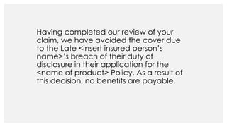 Having completed our review of your
claim, we have avoided the cover due
to the Late <insert insured person’s
name>’s breach of their duty of
disclosure in their application for the
<name of product> Policy. As a result of
this decision, no benefits are payable.
 