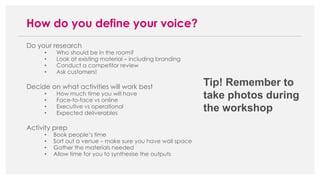 Do your research
• Who should be in the room?
• Look at existing material – including branding
• Conduct a competitor review
• Ask customers!
Decide on what activities will work best
• How much time you will have
• Face-to-face vs online
• Executive vs operational
• Expected deliverables
Activity prep
• Book people’s time
• Sort out a venue – make sure you have wall space
• Gather the materials needed
• Allow time for you to synthesise the outputs
How do you define your voice?
Tip! Remember to
take photos during
the workshop
 