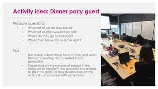 Prepare questions:
• What sort of job do they have?
• What sort of jokes would they tell?
• Where do they go for holidays?
• Would they arrive late or leave early?
Tips
• This activity is best done face-to-face and when
there is no existing documented brand
personality
• Depending on the number of people in the
room, either transform the questions into a mad-
lib (fill in the gaps) or stick questions up on the
wall and come armed with sticky notes
Activity idea: Dinner party guest
 
