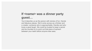 If <name> was a dinner party
guest…
You’d describe us as the person with stories of fun, friends
and fabulous places. We’d come across as a thinker and
a creator, someone who is approachable, friendly and who
loves a good laugh. We could be trusted to keep a secret
and be counted on to point out that piece of spinach
between your teeth before anyone else sees.
 