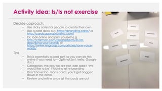Decide approach:
• Use sticky notes for people to create their own
• Use a card deck e.g. https://branding.cards/ or
http://cards.appropriateinc.com/
• Or, look online and print yourself e.g.
http://cfarman.com/blog/adjectives-for-
describing-your-brand/ or
https://www.nngroup.com/articles/tone-voice-
words/
Tips
• This is essentially a card sort, so you can do this
online if you need to – Optimal Sort, trello, Google
docs
• Categories: We are/We are not, can add it ‘We
would like to be’ if looking at re-branding
• Don’t have too many cards, you’ll get bogged
down in the detail
• Review and refine once all the cards are out
Activity idea: Is/Is not exercise
 