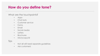 What are the touchpoints?
• Apps
• Chat bots
• Customer service
• Forms
• Email
• Social media
• Letters
• Brochures
• Microcopy/UI
Tips
• Not all will need separate guidelines
• Ask customers!
How do you define tone?
 