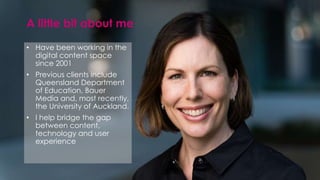 • Have been working in the
digital content space
since 2001
• Previous clients include
Queensland Department
of Education, Bauer
Media and, most recently,
the University of Auckland.
• I help bridge the gap
between content,
technology and user
experience
A little bit about me
 