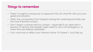 • There’s no right or wrong way to approach this. Do what fits with your own
goals and situation.
• Often the conversation that happens during the workshops/activities are
the most important output.
• Don’t forget customer service content – especially if you deal with a
product or service that people might need to use in an emergency, or
when they are feeling vulnerable.
• Your voice has to reflect your internal culture. If it doesn’t, you’ll slip up.
Things to remember
 