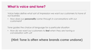 Voice helps define what sort of impression we want our customers to have of
our business
• How does our personality come through in conversations with our
customers?
Tone guides the choice of language for a particular situation
• How do we want our customers to feel when they are having a
conversation with us?
(Hint: Tone is often where brands come undone)
What is voice and tone?
 