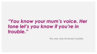 “You know your mum’s voice. Her
tone let’s you know if you’re in
trouble.”
The very wise Amanda Costello.
 