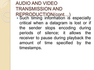 AUDIO AND VIDEO
TRANSMISSION AND
REPRODUCTION(cont…)
 Such timing information is especially
critical when a datagram is lost or if
the sender stops encoding during
periods of silence; it allows the
receiver to pause during playback the
amount of time specified by the
timestamps.
 
