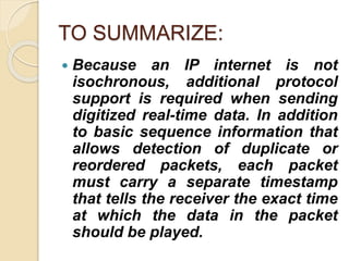 TO SUMMARIZE:
 Because an IP internet is not
isochronous, additional protocol
support is required when sending
digitized real-time data. In addition
to basic sequence information that
allows detection of duplicate or
reordered packets, each packet
must carry a separate timestamp
that tells the receiver the exact time
at which the data in the packet
should be played.
 