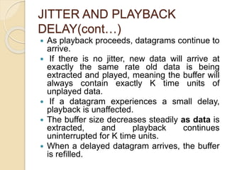 JITTER AND PLAYBACK
DELAY(cont…)
 As playback proceeds, datagrams continue to
arrive.
 If there is no jitter, new data will arrive at
exactly the same rate old data is being
extracted and played, meaning the buffer will
always contain exactly K time units of
unplayed data.
 If a datagram experiences a small delay,
playback is unaffected.
 The buffer size decreases steadily as data is
extracted, and playback continues
uninterrupted for K time units.
 When a delayed datagram arrives, the buffer
is refilled.
 
