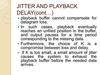 JITTER AND PLAYBACK
DELAY(cont…)
 playback buffer cannot compensate for
datagram loss.
 In such cases, playback eventually
reaches an unfiied position in the buffer,
and output pauses for a time period
corresponding to the missing data.
 Furthermore, the choice of K is a
compromise between loss and delay.
 If K is too small, a small amount of jitter
causes the system to exhaust the
playback buffer before the needed data
arrives.
 