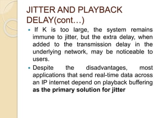JITTER AND PLAYBACK
DELAY(cont…)
 If K is too large, the system remains
immune to jitter, but the extra delay, when
added to the transmission delay in the
underlying network, may be noticeable to
users.
 Despite the disadvantages, most
applications that send real-time data across
an IP internet depend on playback buffering
as the primary solution for jitter
 