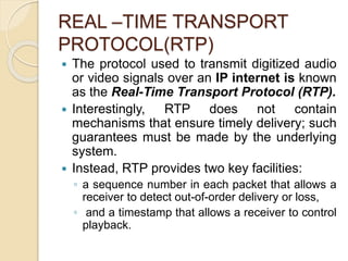 REAL –TIME TRANSPORT
PROTOCOL(RTP)
 The protocol used to transmit digitized audio
or video signals over an IP internet is known
as the Real-Time Transport Protocol (RTP).
 Interestingly, RTP does not contain
mechanisms that ensure timely delivery; such
guarantees must be made by the underlying
system.
 Instead, RTP provides two key facilities:
◦ a sequence number in each packet that allows a
receiver to detect out-of-order delivery or loss,
◦ and a timestamp that allows a receiver to control
playback.
 