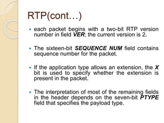 RTP(cont…)
 each packet begins with a two-bit RTP version
number in field VER; the current version is 2.
 The sixteen-bit SEQUENCE NUM field contains
sequence number for the packet.
 If the application type allows an extension, the X
bit is used to specify whether the extension is
present in the packet.
 The interpretation of most of the remaining fields
in the header depends on the seven-bit PTYPE
field that specifies the payload type.
 
