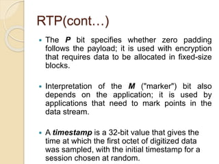 RTP(cont…)
 The P bit specifies whether zero padding
follows the payload; it is used with encryption
that requires data to be allocated in fixed-size
blocks.
 Interpretation of the M ("marker") bit also
depends on the application; it is used by
applications that need to mark points in the
data stream.
 A timestamp is a 32-bit value that gives the
time at which the first octet of digitized data
was sampled, with the initial timestamp for a
session chosen at random.
 