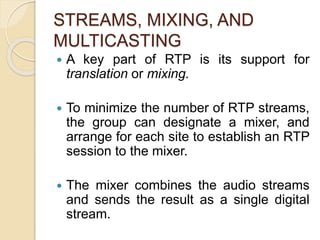 STREAMS, MIXING, AND
MULTICASTING
 A key part of RTP is its support for
translation or mixing.
 To minimize the number of RTP streams,
the group can designate a mixer, and
arrange for each site to establish an RTP
session to the mixer.
 The mixer combines the audio streams
and sends the result as a single digital
stream.
 