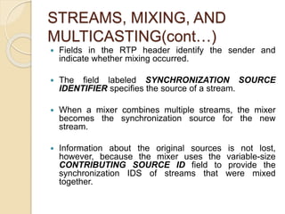 STREAMS, MIXING, AND
MULTICASTING(cont…)
 Fields in the RTP header identify the sender and
indicate whether mixing occurred.
 The field labeled SYNCHRONIZATION SOURCE
IDENTIFIER specifies the source of a stream.
 When a mixer combines multiple streams, the mixer
becomes the synchronization source for the new
stream.
 Information about the original sources is not lost,
however, because the mixer uses the variable-size
CONTRIBUTING SOURCE ID field to provide the
synchronization IDS of streams that were mixed
together.
 