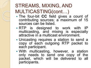 STREAMS, MIXING, AND
MULTICASTING(cont…)
 The four-bit CC field gives a count of
contributing sources; a maximum of 15
sources can be listed.
 RTP is designed to work with IP
multicasting, and mixing is especially
attractive in a multicast environment.
 Unicasting requires a station to send a
copy of each outgoing RTP packet to
each participant.
 With multicasting, however, a station
only needs to send one copy of the
packet, which will be delivered to all
participants.
 