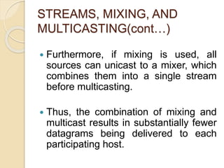 STREAMS, MIXING, AND
MULTICASTING(cont…)
 Furthermore, if mixing is used, all
sources can unicast to a mixer, which
combines them into a single stream
before multicasting.
 Thus, the combination of mixing and
multicast results in substantially fewer
datagrams being delivered to each
participating host.
 