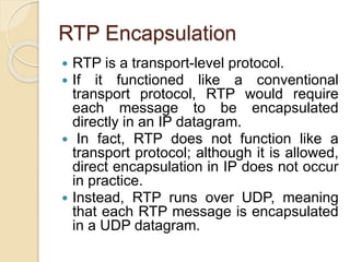 RTP Encapsulation
 RTP is a transport-level protocol.
 If it functioned like a conventional
transport protocol, RTP would require
each message to be encapsulated
directly in an IP datagram.
 In fact, RTP does not function like a
transport protocol; although it is allowed,
direct encapsulation in IP does not occur
in practice.
 Instead, RTP runs over UDP, meaning
that each RTP message is encapsulated
in a UDP datagram.
 