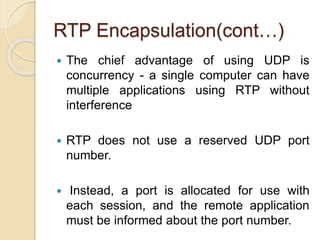 RTP Encapsulation(cont…)
 The chief advantage of using UDP is
concurrency - a single computer can have
multiple applications using RTP without
interference
 RTP does not use a reserved UDP port
number.
 Instead, a port is allocated for use with
each session, and the remote application
must be informed about the port number.
 