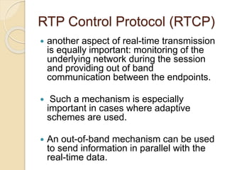RTP Control Protocol (RTCP)
 another aspect of real-time transmission
is equally important: monitoring of the
underlying network during the session
and providing out of band
communication between the endpoints.
 Such a mechanism is especially
important in cases where adaptive
schemes are used.
 An out-of-band mechanism can be used
to send information in parallel with the
real-time data.
 