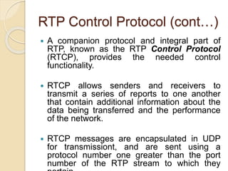 RTP Control Protocol (cont…)
 A companion protocol and integral part of
RTP, known as the RTP Control Protocol
(RTCP), provides the needed control
functionality.
 RTCP allows senders and receivers to
transmit a series of reports to one another
that contain additional information about the
data being transferred and the performance
of the network.
 RTCP messages are encapsulated in UDP
for transmissiont, and are sent using a
protocol number one greater than the port
number of the RTP stream to which they
 