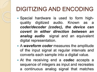 DIGITIZING AND ENCODING
 Special hardware is used to form high-
quality digitized audio. Known as a
coder/decoder (codec), the device can
covert in either direction between an
analog audio signal and an equivalent
digital representation.
 A waveform coder measures the amplitude
of the input signal at regular intervals and
converts each sample into a digital value.
 At the receiving end a codec accepts a
sequence of integers as input and recreates
a continuous analog signal that matches
 