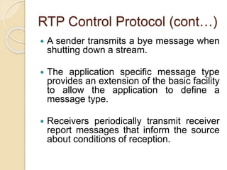 RTP Control Protocol (cont…)
 A sender transmits a bye message when
shutting down a stream.
 The application specific message type
provides an extension of the basic facility
to allow the application to define a
message type.
 Receivers periodically transmit receiver
report messages that inform the source
about conditions of reception.
 