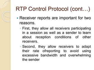 RTP Control Protocol (cont…)
 Receiver reports are important for two
reasons.
◦ First, they allow all receivers participating
in a session as well as a sender to learn
about reception conditions of other
receivers.
◦ Second, they allow receivers to adapt
their rate ofreporting to avoid using
excessive bandwidth and overwhelming
the sender
 