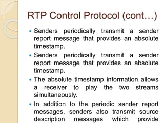 RTP Control Protocol (cont…)
 Senders periodically transmit a sender
report message that provides an absolute
timestamp.
 Senders periodically transmit a sender
report message that provides an absolute
timestamp.
 The absolute timestamp information allows
a receiver to play the two streams
simultaneously.
 In addition to the periodic sender report
messages, senders also transmit source
description messages which provide
 