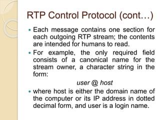 RTP Control Protocol (cont…)
 Each message contains one section for
each outgoing RTP stream; the contents
are intended for humans to read.
 For example, the only required field
consists of a canonical name for the
stream owner, a character string in the
form:
user @ host
 where host is either the domain name of
the computer or its IP address in dotted
decimal form, and user is a login name.
 