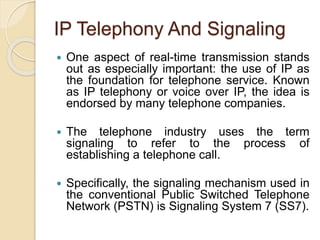 IP Telephony And Signaling
 One aspect of real-time transmission stands
out as especially important: the use of IP as
the foundation for telephone service. Known
as IP telephony or voice over IP, the idea is
endorsed by many telephone companies.
 The telephone industry uses the term
signaling to refer to the process of
establishing a telephone call.
 Specifically, the signaling mechanism used in
the conventional Public Switched Telephone
Network (PSTN) is Signaling System 7 (SS7).
 