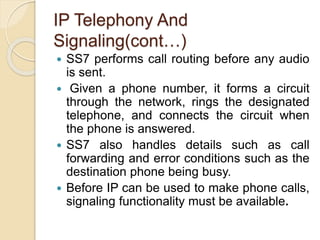 IP Telephony And
Signaling(cont…)
 SS7 performs call routing before any audio
is sent.
 Given a phone number, it forms a circuit
through the network, rings the designated
telephone, and connects the circuit when
the phone is answered.
 SS7 also handles details such as call
forwarding and error conditions such as the
destination phone being busy.
 Before IP can be used to make phone calls,
signaling functionality must be available.
 
