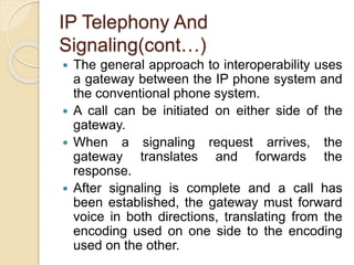 IP Telephony And
Signaling(cont…)
 The general approach to interoperability uses
a gateway between the IP phone system and
the conventional phone system.
 A call can be initiated on either side of the
gateway.
 When a signaling request arrives, the
gateway translates and forwards the
response.
 After signaling is complete and a call has
been established, the gateway must forward
voice in both directions, translating from the
encoding used on one side to the encoding
used on the other.
 