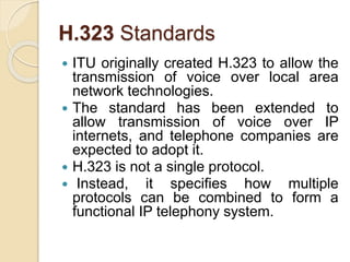 H.323 Standards
 ITU originally created H.323 to allow the
transmission of voice over local area
network technologies.
 The standard has been extended to
allow transmission of voice over IP
internets, and telephone companies are
expected to adopt it.
 H.323 is not a single protocol.
 Instead, it specifies how multiple
protocols can be combined to form a
functional IP telephony system.
 
