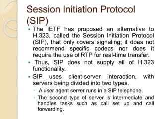 Session lnitiation Protocol
(SIP)
 The IETF has proposed an alternative to
H.323, called the Session lnitiation Protocol
(SIP), that only covers signaling; it does not
recommend specific codecs nor does it
require the use of RTP for real-time transfer.
 Thus, SIP does not supply all of H.323
functionality.
 SIP uses client-server interaction, with
servers being divided into two types.
◦ A user agent server runs in a SIP telephone.
◦ The second type of server is intermediate and
handles tasks such as call set up and call
forwarding.
 