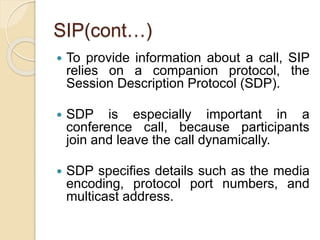 SIP(cont…)
 To provide information about a call, SIP
relies on a companion protocol, the
Session Description Protocol (SDP).
 SDP is especially important in a
conference call, because participants
join and leave the call dynamically.
 SDP specifies details such as the media
encoding, protocol port numbers, and
multicast address.
 