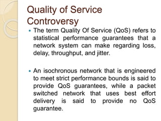 Quality of Service
Controversy
 The term Quality Of Service (QoS) refers to
statistical performance guarantees that a
network system can make regarding loss,
delay, throughput, and jitter.
 An isochronous network that is engineered
to meet strict performance bounds is said to
provide QoS guarantees, while a packet
switched network that uses best effort
delivery is said to provide no QoS
guarantee.
 
