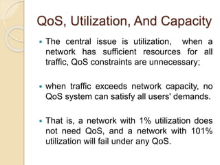 QoS, Utilization, And Capacity
 The central issue is utilization, when a
network has sufficient resources for all
traffic, QoS constraints are unnecessary;
 when traffic exceeds network capacity, no
QoS system can satisfy all users' demands.
 That is, a network with 1% utilization does
not need QoS, and a network with 101%
utilization will fail under any QoS.
 