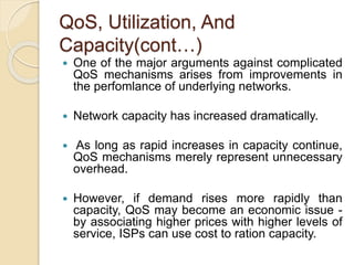 QoS, Utilization, And
Capacity(cont…)
 One of the major arguments against complicated
QoS mechanisms arises from improvements in
the perfomlance of underlying networks.
 Network capacity has increased dramatically.
 As long as rapid increases in capacity continue,
QoS mechanisms merely represent unnecessary
overhead.
 However, if demand rises more rapidly than
capacity, QoS may become an economic issue -
by associating higher prices with higher levels of
service, ISPs can use cost to ration capacity.
 